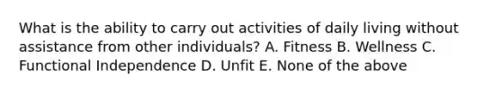 What is the ability to carry out activities of daily living without assistance from other individuals? A. Fitness B. Wellness C. Functional Independence D. Unfit E. None of the above