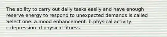 The ability to carry out daily tasks easily and have enough reserve energy to respond to unexpected demands is called Select one: a.mood enhancement. b.physical activity. c.depression. d.physical fitness.