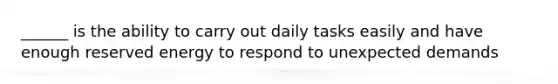 ______ is the ability to carry out daily tasks easily and have enough reserved energy to respond to unexpected demands