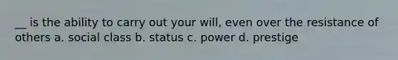 __ is the ability to carry out your will, even over the resistance of others a. social class b. status c. power d. prestige