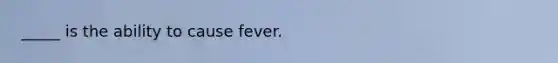 _____ is the ability to cause fever.