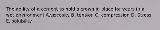 The ability of a cement to hold a crown in place for years in a wet environment A.viscosity B. tension C. compression D. Stress E. solubility