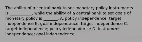 The ability of a central bank to set monetary policy instruments is​ ___________, while the ability of a central bank to set goals of monetary policy is​ _______. A. policy​ independence; target independence B. goal​ independence; target independence C. target​ independence; policy independence D. instrument​ independence; goal independence