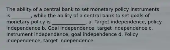 The ability of a central bank to set monetary policy instruments is ________, while the ability of a central bank to set goals of monetary policy is ______________. a. Target independence, policy independence b. Goal independence, target independence c. Instrument independence, goal independence d. Policy independence, target independence