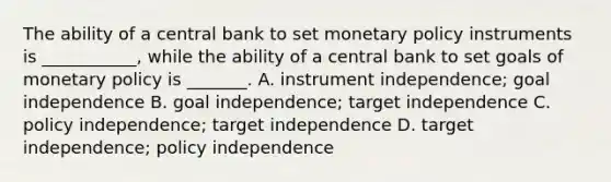 The ability of a central bank to set monetary policy instruments is​ ___________, while the ability of a central bank to set goals of monetary policy is​ _______. A. instrument​ independence; goal independence B. goal​ independence; target independence C. policy​ independence; target independence D. target​ independence; policy independence