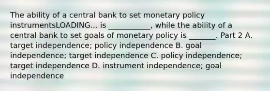 The ability of a central bank to set monetary policy instrumentsLOADING... is​ ___________, while the ability of a central bank to set goals of monetary policy is​ _______. Part 2 A. target​ independence; policy independence B. goal​ independence; target independence C. policy​ independence; target independence D. instrument​ independence; goal independence