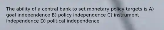 The ability of a central bank to set monetary policy targets is A) goal independence B) policy independence C) instrument independence D) political independence