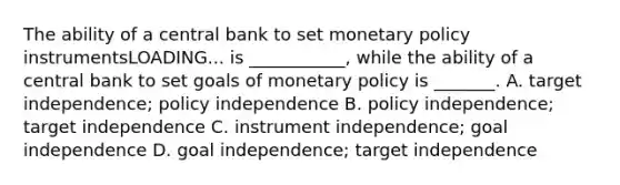 The ability of a central bank to set monetary policy instrumentsLOADING... is​ ___________, while the ability of a central bank to set goals of monetary policy is​ _______. A. target​ independence; policy independence B. policy​ independence; target independence C. instrument​ independence; goal independence D. goal​ independence; target independence