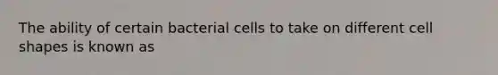 The ability of certain bacterial cells to take on different cell shapes is known as