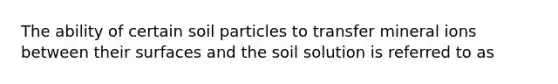 The ability of certain soil particles to transfer mineral ions between their surfaces and the soil solution is referred to as