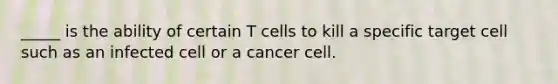 _____ is the ability of certain T cells to kill a specific target cell such as an infected cell or a cancer cell.