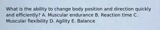 What is the ability to change body position and direction quickly and efficiently? A. Muscular endurance B. Reaction time C. Muscular flexibility D. Agility E. Balance