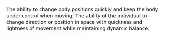 The ability to change body positions quickly and keep the body under control when moving; The ability of the individual to change direction or position in space with quickness and lightness of movement while maintaining dynamic balance.