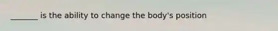 _______ is the ability to change the body's position