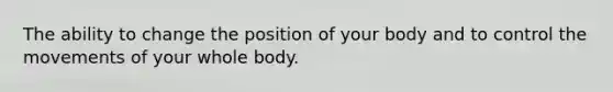 The ability to change the position of your body and to control the movements of your whole body.