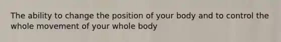 The ability to change the position of your body and to control the whole movement of your whole body