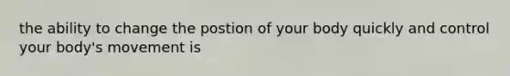 the ability to change the postion of your body quickly and control your body's movement is