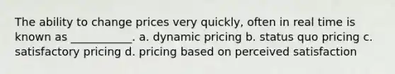 The ability to change prices very quickly, often in real time is known as ___________. a. dynamic pricing b. status quo pricing c. satisfactory pricing d. pricing based on perceived satisfaction