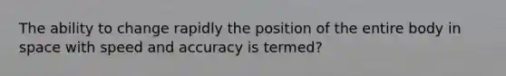 The ability to change rapidly the position of the entire body in space with speed and accuracy is termed?