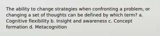 The ability to change strategies when confronting a problem, or changing a set of thoughts can be defined by which term? a. Cognitive flexibility b. Insight and awareness c. Concept formation d. Metacognition