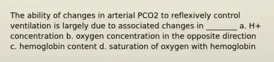 The ability of changes in arterial PCO2 to reflexively control ventilation is largely due to associated changes in ________ a. H+ concentration b. oxygen concentration in the opposite direction c. hemoglobin content d. saturation of oxygen with hemoglobin