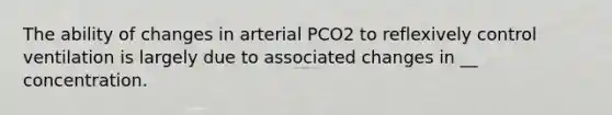 The ability of changes in arterial PCO2 to reflexively control ventilation is largely due to associated changes in __ concentration.