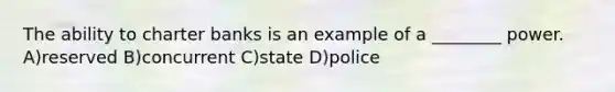 The ability to charter banks is an example of a ________ power. A)reserved B)concurrent C)state D)police