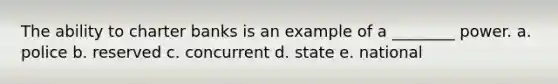 The ability to charter banks is an example of a ________ power. a. police b. reserved c. concurrent d. state e. national