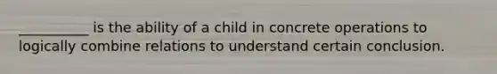 __________ is the ability of a child in concrete operations to logically combine relations to understand certain conclusion.