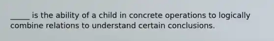 _____ is the ability of a child in concrete operations to logically combine relations to understand certain conclusions.