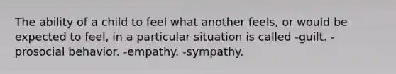 The ability of a child to feel what another feels, or would be expected to feel, in a particular situation is called -guilt. -prosocial behavior. -empathy. -sympathy.