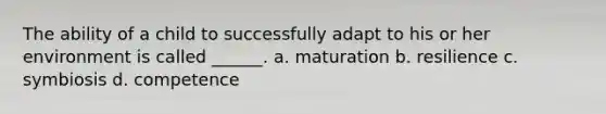 The ability of a child to successfully adapt to his or her environment is called ______. a. maturation b. resilience c. symbiosis d. competence