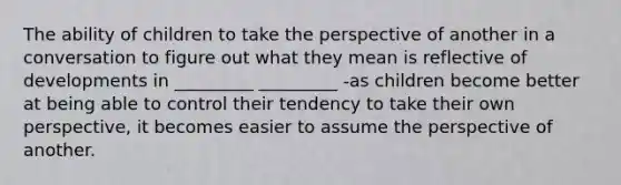 The ability of children to take the perspective of another in a conversation to figure out what they mean is reflective of developments in _________ _________ -as children become better at being able to control their tendency to take their own perspective, it becomes easier to assume the perspective of another.