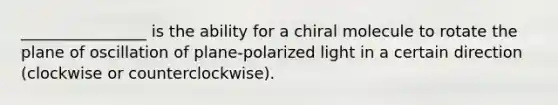 ________________ is the ability for a chiral molecule to rotate the plane of oscillation of plane-polarized light in a certain direction (clockwise or counterclockwise).