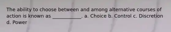 The ability to choose between and among alternative courses of action is known as ____________. a. Choice b. Control c. Discretion d. Power