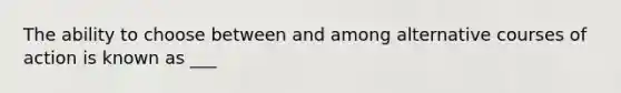 The ability to choose between and among alternative courses of action is known as ___