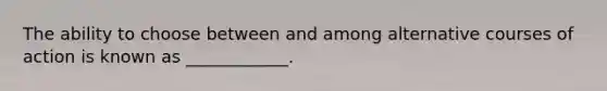 The ability to choose between and among alternative courses of action is known as ____________.