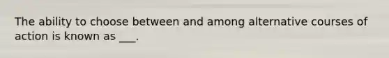 The ability to choose between and among alternative courses of action is known as ___.