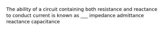 The ability of a circuit containing both resistance and reactance to conduct current is known as ___ impedance admittance reactance capacitance