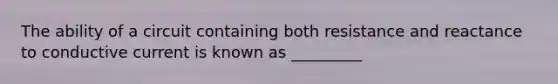 The ability of a circuit containing both resistance and reactance to conductive current is known as _________