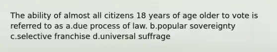 The ability of almost all citizens 18 years of age older to vote is referred to as a.due process of law. b.popular sovereignty c.selective franchise d.universal suffrage