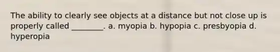 The ability to clearly see objects at a distance but not close up is properly called ________. a. myopia b. hypopia c. presbyopia d. hyperopia