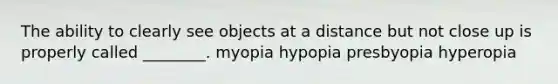 The ability to clearly see objects at a distance but not close up is properly called ________. myopia hypopia presbyopia hyperopia