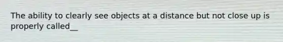 The ability to clearly see objects at a distance but not close up is properly called__