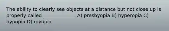 The ability to clearly see objects at a distance but not close up is properly called _____________. A) presbyopia B) hyperopia C) hypopia D) myopia