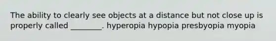 The ability to clearly see objects at a distance but not close up is properly called ________. hyperopia hypopia presbyopia myopia