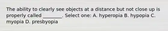 The ability to clearly see objects at a distance but not close up is properly called ________. Select one: A. hyperopia B. hypopia C. myopia D. presbyopia