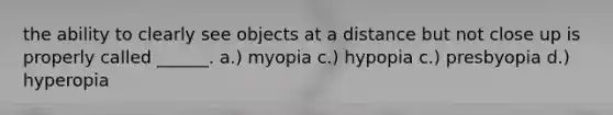 the ability to clearly see objects at a distance but not close up is properly called ______. a.) myopia c.) hypopia c.) presbyopia d.) hyperopia