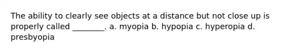 The ability to clearly see objects at a distance but not close up is properly called ________. a. myopia b. hypopia c. hyperopia d. presbyopia