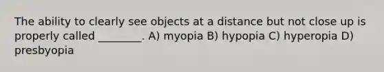 The ability to clearly see objects at a distance but not close up is properly called ________. A) myopia B) hypopia C) hyperopia D) presbyopia